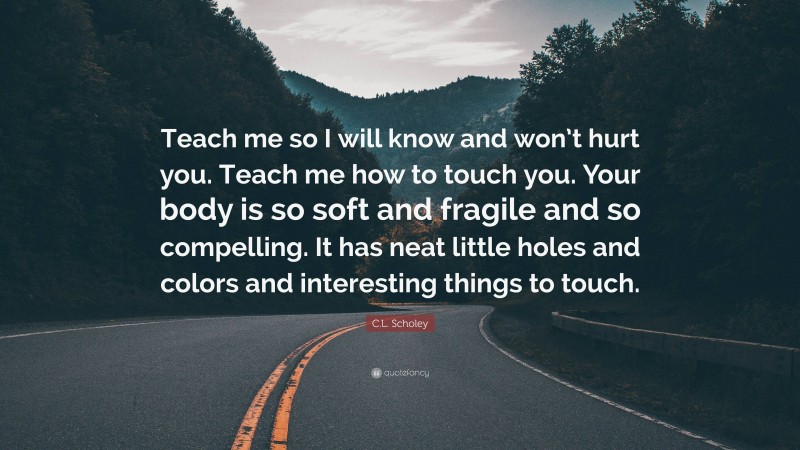 C.L. Scholey Quote: “Teach me so I will know and won’t hurt you. Teach me how to touch you. Your body is so soft and fragile and so compelling. It has neat little holes and colors and interesting things to touch.”