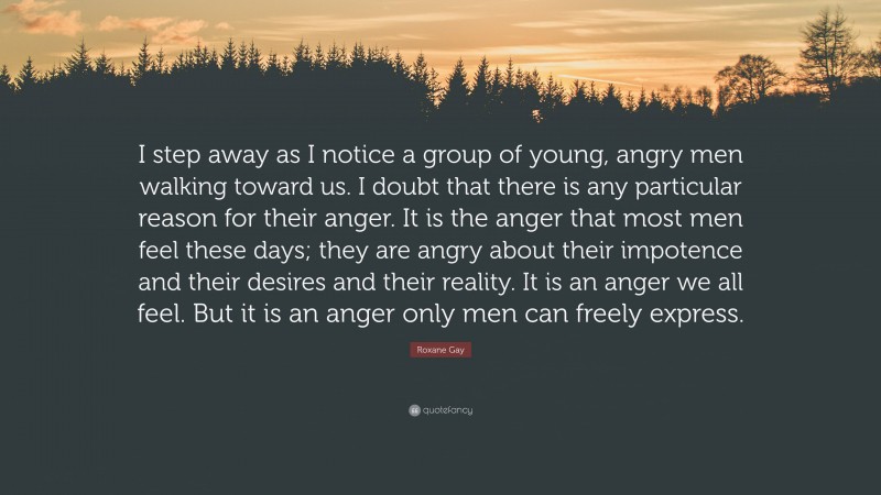 Roxane Gay Quote: “I step away as I notice a group of young, angry men walking toward us. I doubt that there is any particular reason for their anger. It is the anger that most men feel these days; they are angry about their impotence and their desires and their reality. It is an anger we all feel. But it is an anger only men can freely express.”