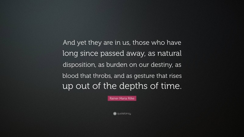 Rainer Maria Rilke Quote: “And yet they are in us, those who have long since passed away, as natural disposition, as burden on our destiny, as blood that throbs, and as gesture that rises up out of the depths of time.”