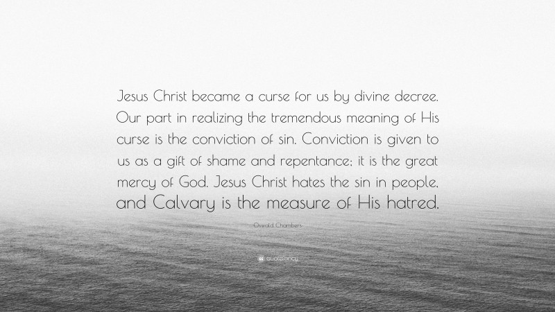 Oswald Chambers Quote: “Jesus Christ became a curse for us by divine decree. Our part in realizing the tremendous meaning of His curse is the conviction of sin. Conviction is given to us as a gift of shame and repentance; it is the great mercy of God. Jesus Christ hates the sin in people, and Calvary is the measure of His hatred.”