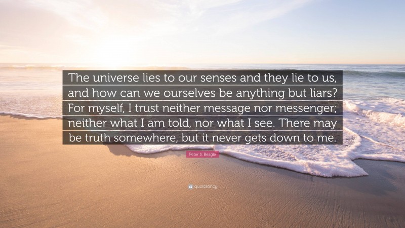 Peter S. Beagle Quote: “The universe lies to our senses and they lie to us, and how can we ourselves be anything but liars? For myself, I trust neither message nor messenger; neither what I am told, nor what I see. There may be truth somewhere, but it never gets down to me.”