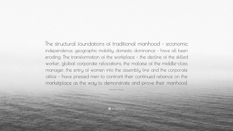 Michael S. Kimmel Quote: “The structural foundations of traditional manhood – economic independence, geographic mobility, domestic dominance – have all been eroding. The transformation of the workplace – the decline of the skilled worker, global corporate relocations, the malaise of the middle-class manager, the entry of women into the assembly line and the corporate office – have pressed men to confront their continued reliance on the marketplace as the way to demonstrate and prove their manhood.”