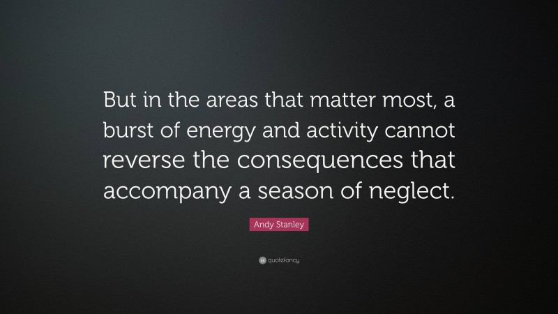 Andy Stanley Quote: “But in the areas that matter most, a burst of energy and activity cannot reverse the consequences that accompany a season of neglect.”