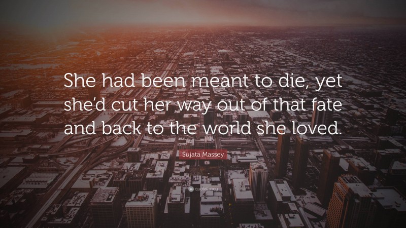 Sujata Massey Quote: “She had been meant to die, yet she’d cut her way out of that fate and back to the world she loved.”