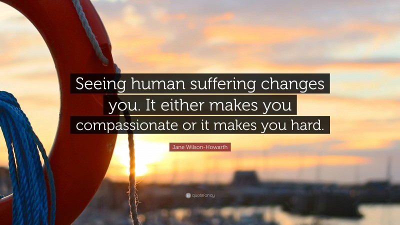 Jane Wilson-Howarth Quote: “Seeing human suffering changes you. It either makes you compassionate or it makes you hard.”