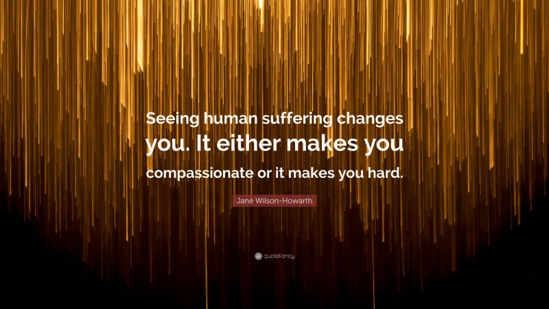 Jane Wilson-Howarth Quote: “Seeing human suffering changes you. It either makes you compassionate or it makes you hard.”