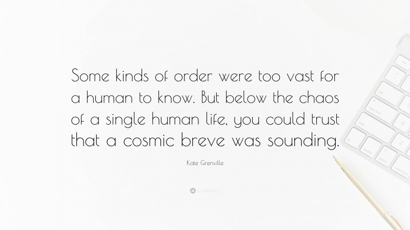 Kate Grenville Quote: “Some kinds of order were too vast for a human to know. But below the chaos of a single human life, you could trust that a cosmic breve was sounding.”