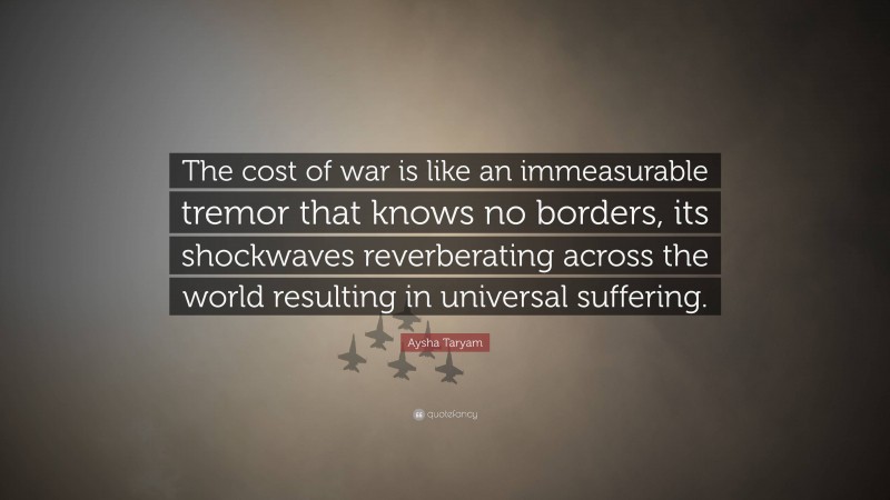Aysha Taryam Quote: “The cost of war is like an immeasurable tremor that knows no borders, its shockwaves reverberating across the world resulting in universal suffering.”
