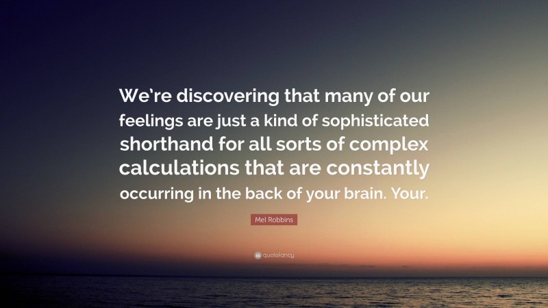 Mel Robbins Quote: “We’re discovering that many of our feelings are just a kind of sophisticated shorthand for all sorts of complex calculations that are constantly occurring in the back of your brain. Your.”