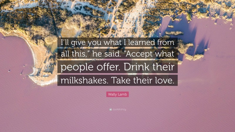 Wally Lamb Quote: “I’ll give you what I learned from all this,” he said. “Accept what people offer. Drink their milkshakes. Take their love.”