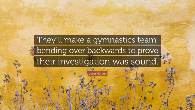 Jane Harper Quote: “They’ll make a gymnastics team, bending over backwards to prove their investigation was sound.”