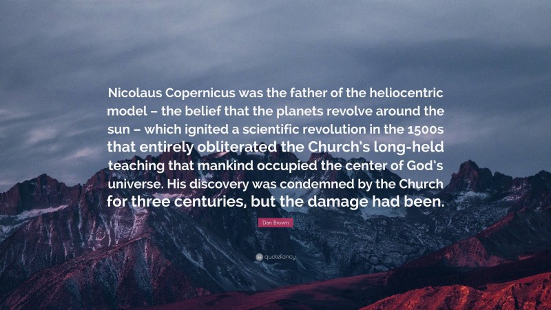 Dan Brown Quote: “Nicolaus Copernicus was the father of the heliocentric model – the belief that the planets revolve around the sun – which ignited a scientific revolution in the 1500s that entirely obliterated the Church’s long-held teaching that mankind occupied the center of God’s universe. His discovery was condemned by the Church for three centuries, but the damage had been.”