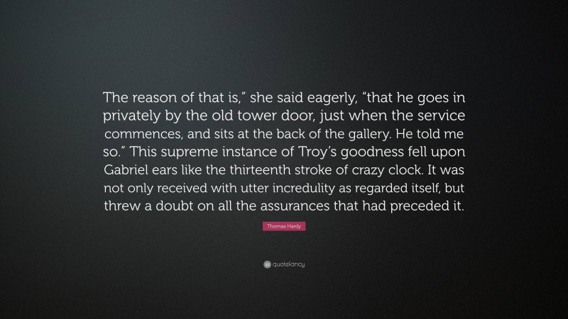 Thomas Hardy Quote: “The reason of that is,” she said eagerly, “that he goes in privately by the old tower door, just when the service commences, and sits at the back of the gallery. He told me so.” This supreme instance of Troy’s goodness fell upon Gabriel ears like the thirteenth stroke of crazy clock. It was not only received with utter incredulity as regarded itself, but threw a doubt on all the assurances that had preceded it.”