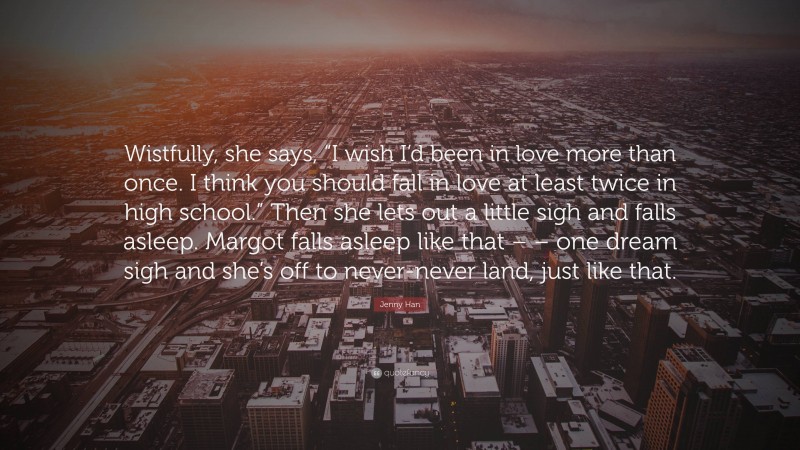 Jenny Han Quote: “Wistfully, she says, “I wish I’d been in love more than once. I think you should fall in love at least twice in high school.” Then she lets out a little sigh and falls asleep. Margot falls asleep like that – – one dream sigh and she’s off to never-never land, just like that.”