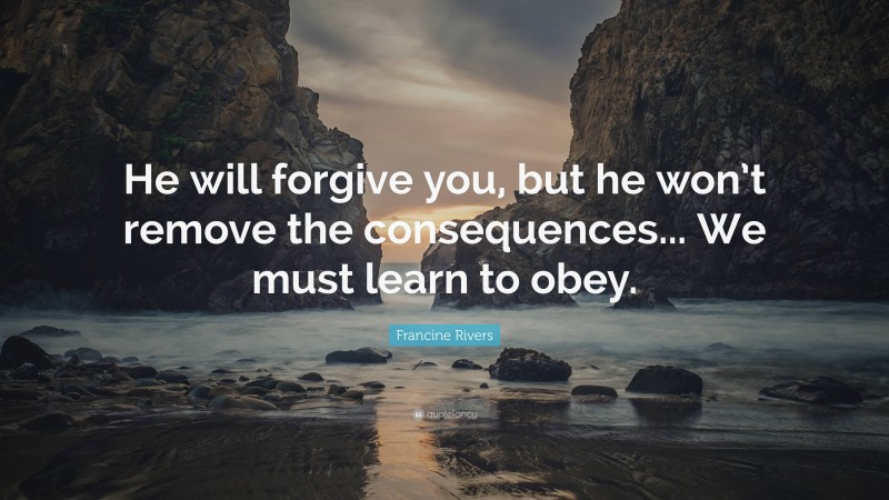 Francine Rivers Quote: “He will forgive you, but he won’t remove the consequences... We must learn to obey.”