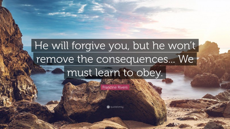 Francine Rivers Quote: “He will forgive you, but he won’t remove the consequences... We must learn to obey.”