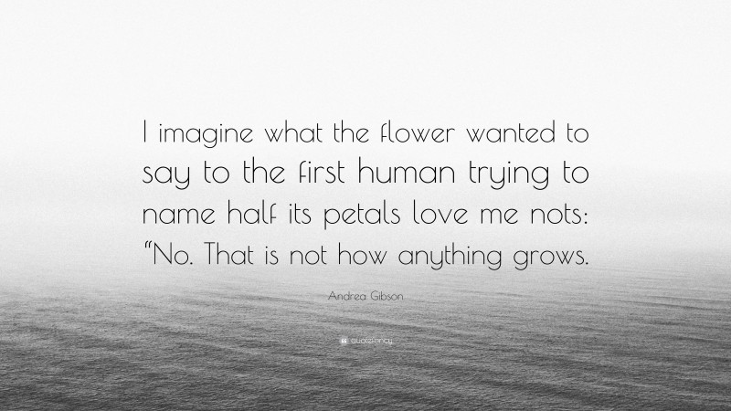 Andrea Gibson Quote: “I imagine what the flower wanted to say to the first human trying to name half its petals love me nots: “No. That is not how anything grows.”