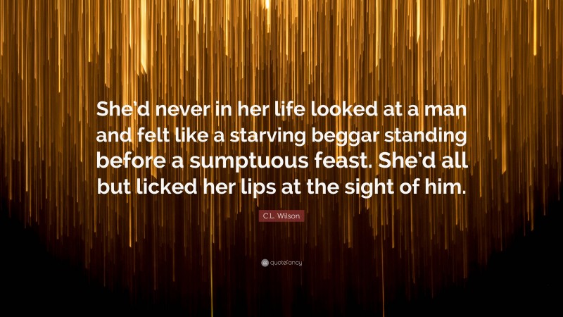 C.L. Wilson Quote: “She’d never in her life looked at a man and felt like a starving beggar standing before a sumptuous feast. She’d all but licked her lips at the sight of him.”