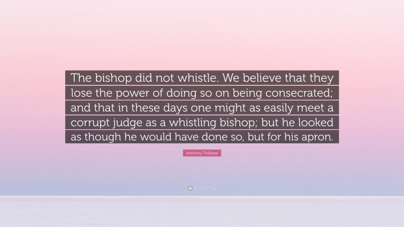 Anthony Trollope Quote: “The bishop did not whistle. We believe that they lose the power of doing so on being consecrated; and that in these days one might as easily meet a corrupt judge as a whistling bishop; but he looked as though he would have done so, but for his apron.”