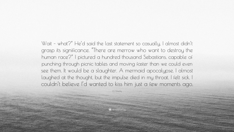 D.S. Murphy Quote: “Wait – what?” He’d said the last statement so casually, I almost didn’t grasp its significance. “There are merrow who want to destroy the human race?” I pictured a hundred thousand Sebastians, capable of punching through picnic tables and moving faster than we could even see them. It would be a slaughter. A mermaid apocalypse. I almost laughed at the thought, but the impulse died in my throat. I felt sick. I couldn’t believe I’d wanted to kiss him just a few moments ago.”