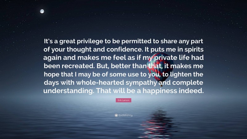 Erik Larson Quote: “It’s a great privilege to be permitted to share any part of your thought and confidence. It puts me in spirits again and makes me feel as if my private life had been recreated. But, better than that, it makes me hope that I may be of some use to you, to lighten the days with whole-hearted sympathy and complete understanding. That will be a happiness indeed.”