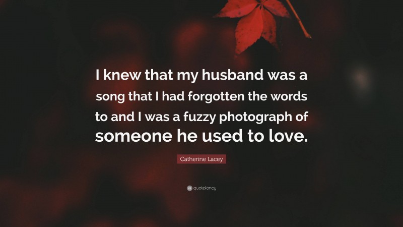 Catherine Lacey Quote: “I knew that my husband was a song that I had forgotten the words to and I was a fuzzy photograph of someone he used to love.”