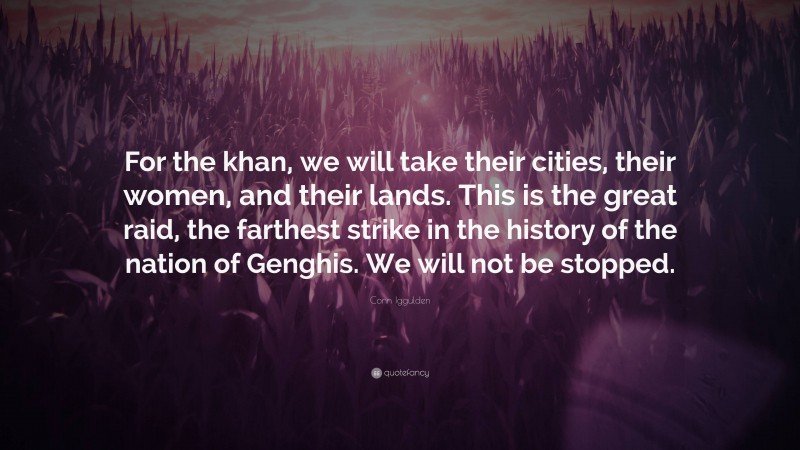 Conn Iggulden Quote: “For the khan, we will take their cities, their women, and their lands. This is the great raid, the farthest strike in the history of the nation of Genghis. We will not be stopped.”