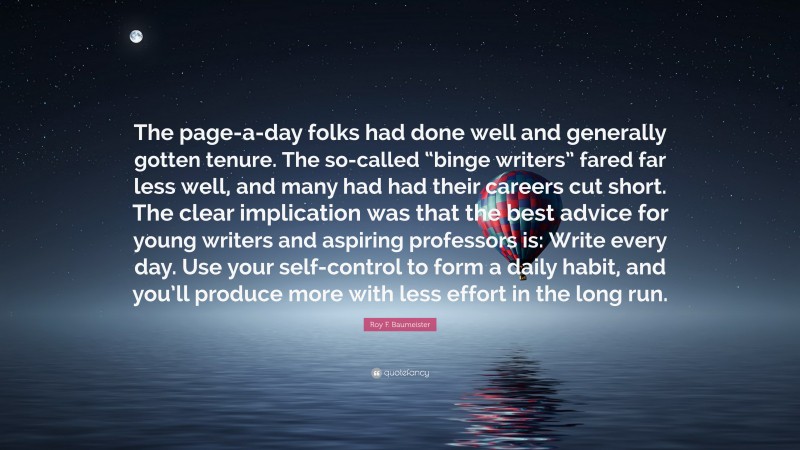 Roy F. Baumeister Quote: “The page-a-day folks had done well and generally gotten tenure. The so-called “binge writers” fared far less well, and many had had their careers cut short. The clear implication was that the best advice for young writers and aspiring professors is: Write every day. Use your self-control to form a daily habit, and you’ll produce more with less effort in the long run.”