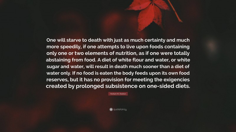 Herbert M. Shelton Quote: “One will starve to death with just as much certainty and much more speedily, if one attempts to live upon foods containing only one or two elements of nutrition, as if one were totally abstaining from food. A diet of white flour and water, or white sugar and water, will result in death much sooner than a diet of water only. If no food is eaten the body feeds upon its own food reserves, but it has no provision for meeting the exigencies created by prolonged subsistence on one-sided diets.”