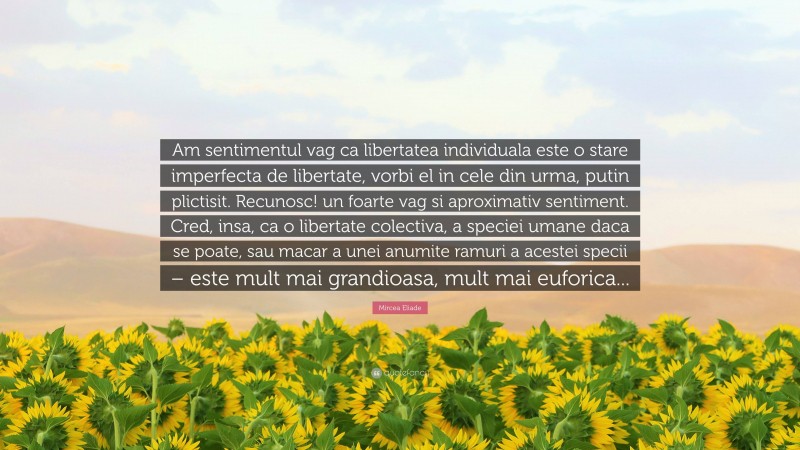 Mircea Eliade Quote: “Am sentimentul vag ca libertatea individuala este o stare imperfecta de libertate, vorbi el in cele din urma, putin plictisit. Recunosc! un foarte vag si aproximativ sentiment. Cred, insa, ca o libertate colectiva, a speciei umane daca se poate, sau macar a unei anumite ramuri a acestei specii – este mult mai grandioasa, mult mai euforica...”