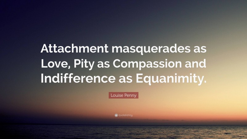 Louise Penny Quote: “Attachment masquerades as Love, Pity as Compassion and Indifference as Equanimity.”