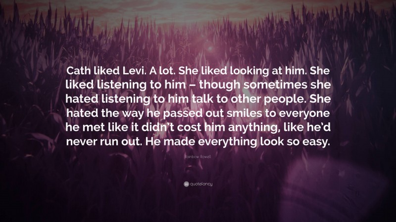 Rainbow Rowell Quote: “Cath liked Levi. A lot. She liked looking at him. She liked listening to him – though sometimes she hated listening to him talk to other people. She hated the way he passed out smiles to everyone he met like it didn’t cost him anything, like he’d never run out. He made everything look so easy.”