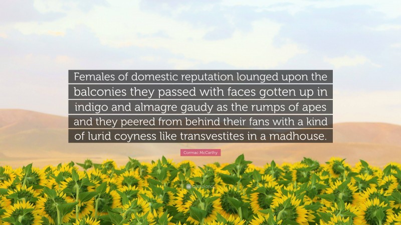 Cormac McCarthy Quote: “Females of domestic reputation lounged upon the balconies they passed with faces gotten up in indigo and almagre gaudy as the rumps of apes and they peered from behind their fans with a kind of lurid coyness like transvestites in a madhouse.”