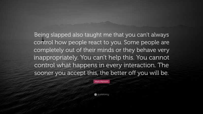 Mark Manson Quote: “Being slapped also taught me that you can’t always control how people react to you. Some people are completely out of their minds or they behave very inappropriately. You can’t help this. You cannot control what happens in every interaction. The sooner you accept this, the better off you will be.”