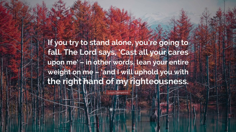 Louis Zamperini Quote: “If you try to stand alone, you’re going to fall. The Lord says, ‘Cast all your cares upon me’ – in other words, lean your entire weight on me – ’and I will uphold you with the right hand of my righteousness.”