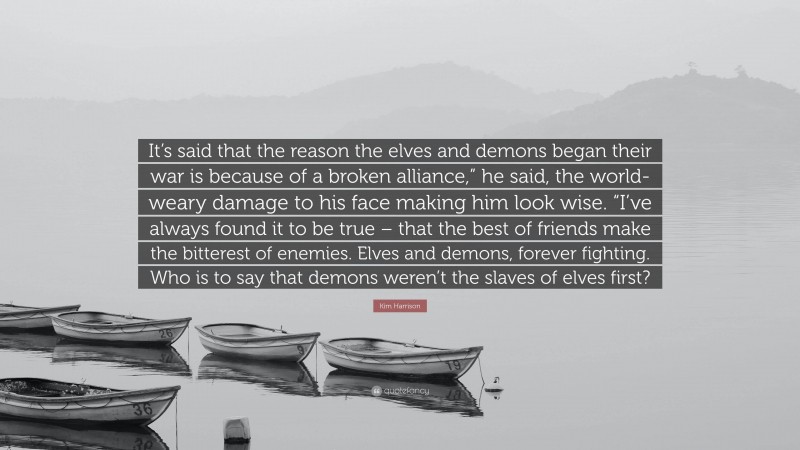 Kim Harrison Quote: “It’s said that the reason the elves and demons began their war is because of a broken alliance,” he said, the world-weary damage to his face making him look wise. “I’ve always found it to be true – that the best of friends make the bitterest of enemies. Elves and demons, forever fighting. Who is to say that demons weren’t the slaves of elves first?”