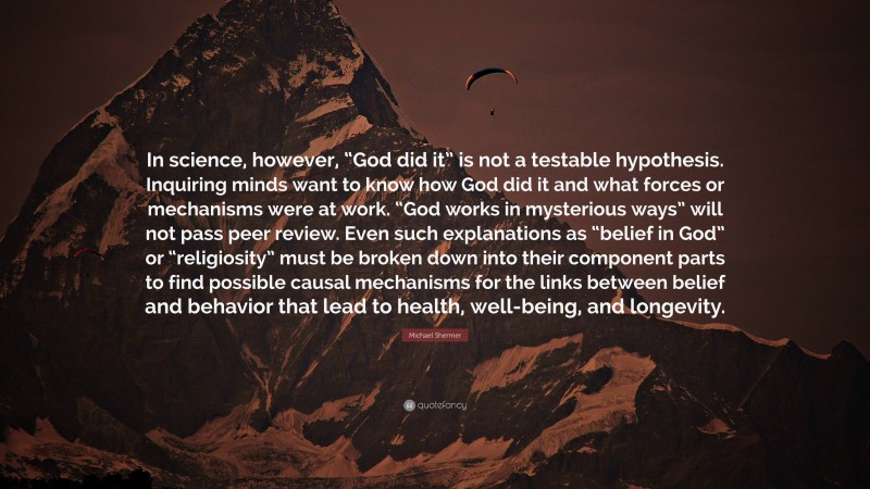 Michael Shermer Quote: “In science, however, “God did it” is not a testable hypothesis. Inquiring minds want to know how God did it and what forces or mechanisms were at work. “God works in mysterious ways” will not pass peer review. Even such explanations as “belief in God” or “religiosity” must be broken down into their component parts to find possible causal mechanisms for the links between belief and behavior that lead to health, well-being, and longevity.”