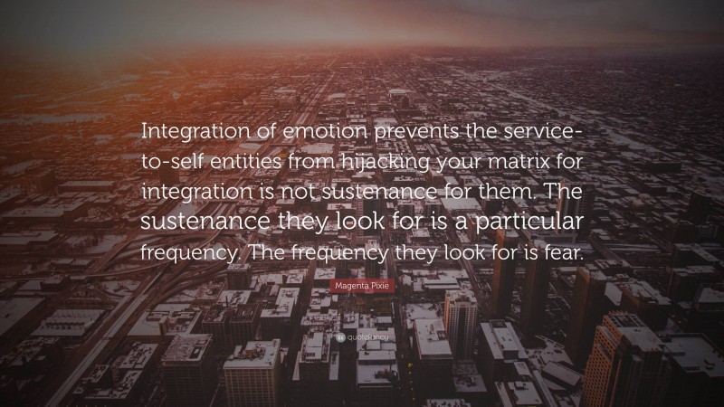 Magenta Pixie Quote: “Integration of emotion prevents the service-to-self entities from hijacking your matrix for integration is not sustenance for them. The sustenance they look for is a particular frequency. The frequency they look for is fear.”