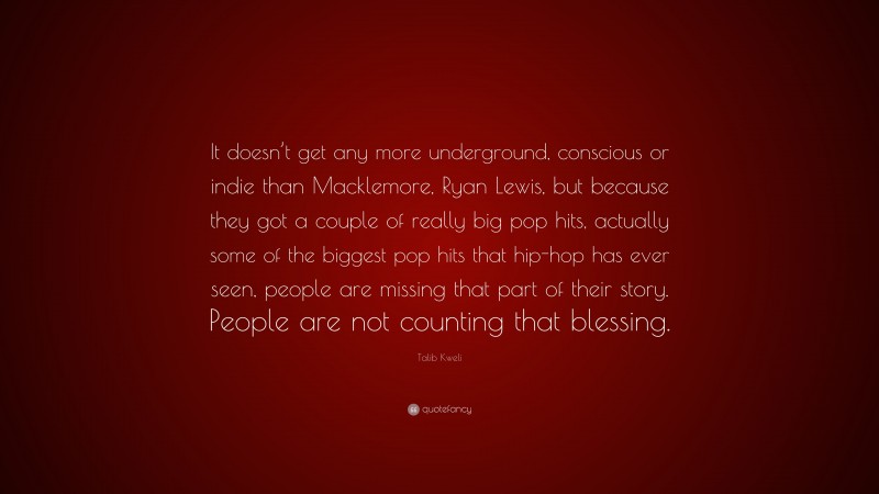Talib Kweli Quote: “It doesn’t get any more underground, conscious or indie than Macklemore, Ryan Lewis, but because they got a couple of really big pop hits, actually some of the biggest pop hits that hip-hop has ever seen, people are missing that part of their story. People are not counting that blessing.”