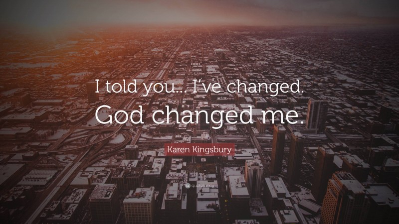 Karen Kingsbury Quote: “I told you... I’ve changed. God changed me.”