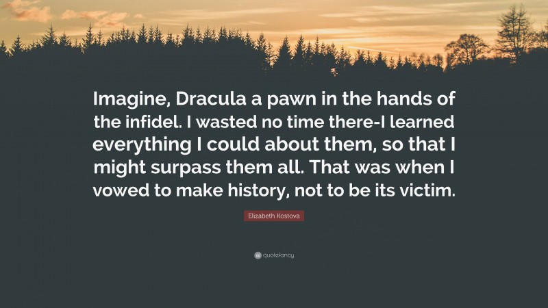 Elizabeth Kostova Quote: “Imagine, Dracula a pawn in the hands of the infidel. I wasted no time there-I learned everything I could about them, so that I might surpass them all. That was when I vowed to make history, not to be its victim.”