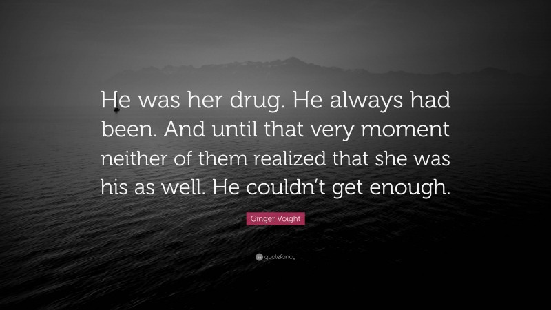 Ginger Voight Quote: “He was her drug. He always had been. And until that very moment neither of them realized that she was his as well. He couldn’t get enough.”