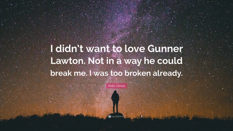 Abbi Glines Quote: “I didn’t want to love Gunner Lawton. Not in a way he could break me. I was too broken already.”