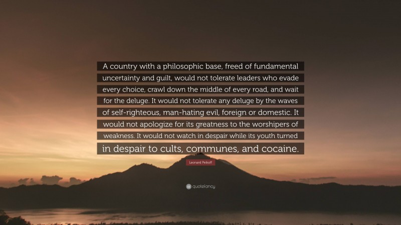 Leonard Peikoff Quote: “A country with a philosophic base, freed of fundamental uncertainty and guilt, would not tolerate leaders who evade every choice, crawl down the middle of every road, and wait for the deluge. It would not tolerate any deluge by the waves of self-righteous, man-hating evil, foreign or domestic. It would not apologize for its greatness to the worshipers of weakness. It would not watch in despair while its youth turned in despair to cults, communes, and cocaine.”