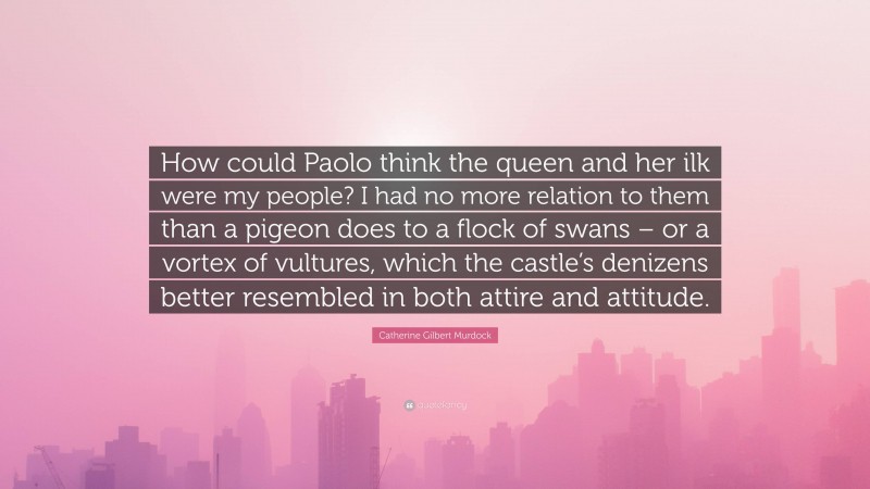 Catherine Gilbert Murdock Quote: “How could Paolo think the queen and her ilk were my people? I had no more relation to them than a pigeon does to a flock of swans – or a vortex of vultures, which the castle’s denizens better resembled in both attire and attitude.”