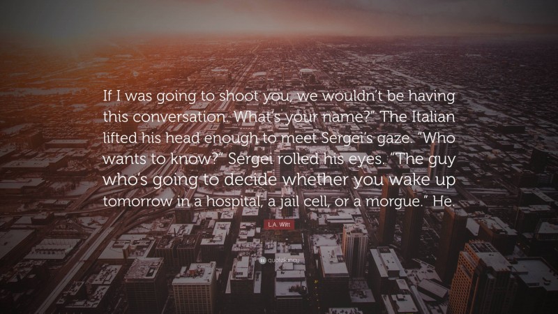 L.A. Witt Quote: “If I was going to shoot you, we wouldn’t be having this conversation. What’s your name?” The Italian lifted his head enough to meet Sergei’s gaze. “Who wants to know?” Sergei rolled his eyes. “The guy who’s going to decide whether you wake up tomorrow in a hospital, a jail cell, or a morgue.” He.”