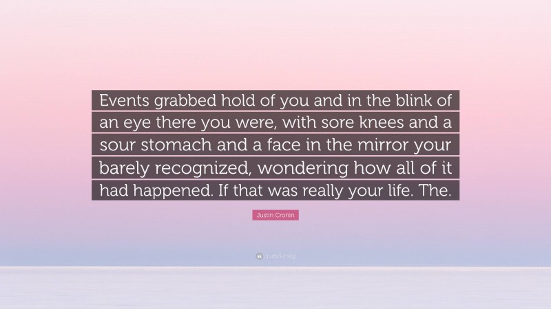 Justin Cronin Quote: “Events grabbed hold of you and in the blink of an eye there you were, with sore knees and a sour stomach and a face in the mirror your barely recognized, wondering how all of it had happened. If that was really your life. The.”