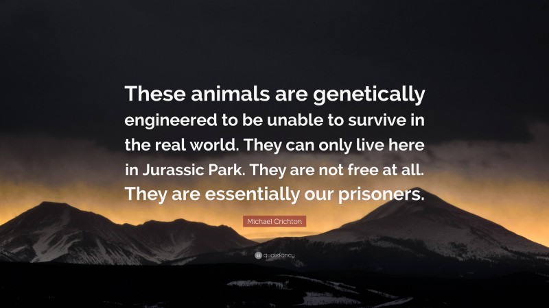 Michael Crichton Quote: “These animals are genetically engineered to be unable to survive in the real world. They can only live here in Jurassic Park. They are not free at all. They are essentially our prisoners.”