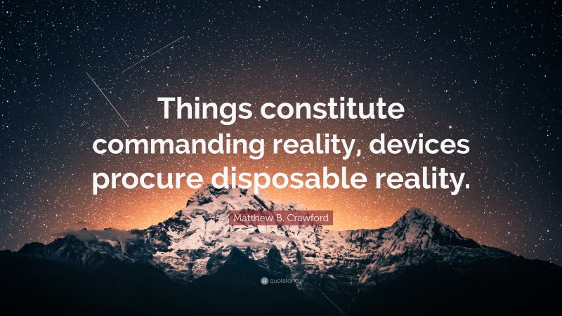 Matthew B. Crawford Quote: “Things constitute commanding reality, devices procure disposable reality.”