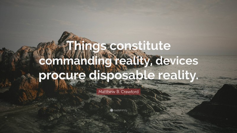 Matthew B. Crawford Quote: “Things constitute commanding reality, devices procure disposable reality.”